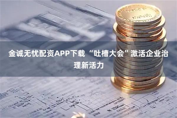 金诚无忧配资APP下载 “吐槽大会”激活企业治理新活力