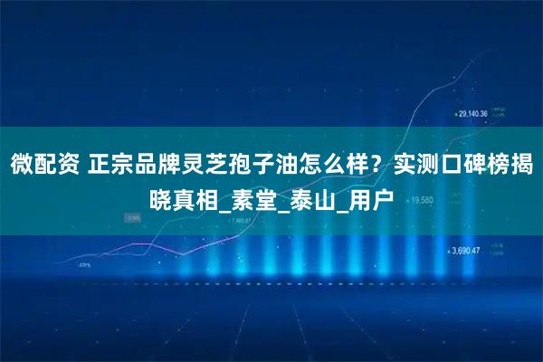 微配资 正宗品牌灵芝孢子油怎么样？实测口碑榜揭晓真相_素堂_泰山_用户