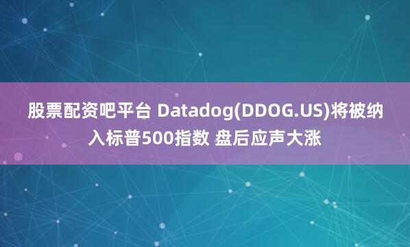 股票配资吧平台 Datadog(DDOG.US)将被纳入标普500指数 盘后应声大涨