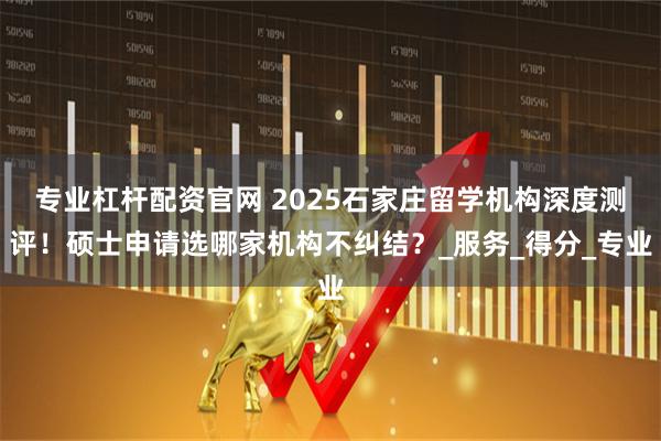 专业杠杆配资官网 2025石家庄留学机构深度测评！硕士申请选哪家机构不纠结？_服务_得分_专业