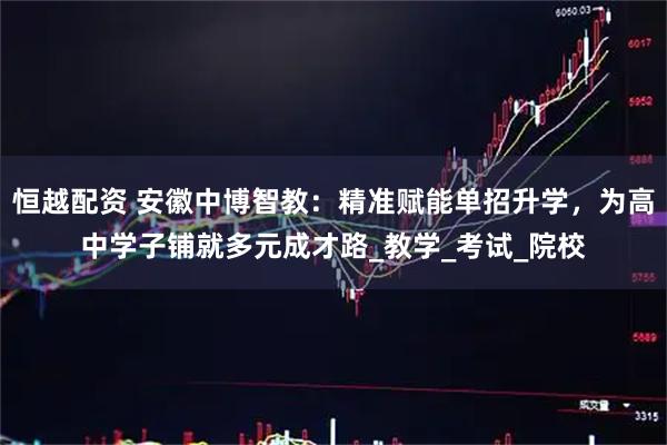 恒越配资 安徽中博智教：精准赋能单招升学，为高中学子铺就多元成才路_教学_考试_院校