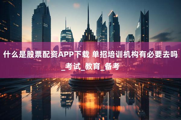 什么是股票配资APP下载 单招培训机构有必要去吗_考试_教育_备考