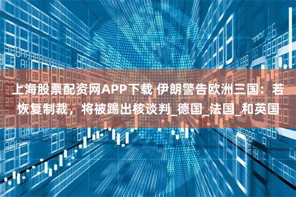 上海股票配资网APP下载 伊朗警告欧洲三国：若恢复制裁，将被踢出核谈判_德国_法国_和英国