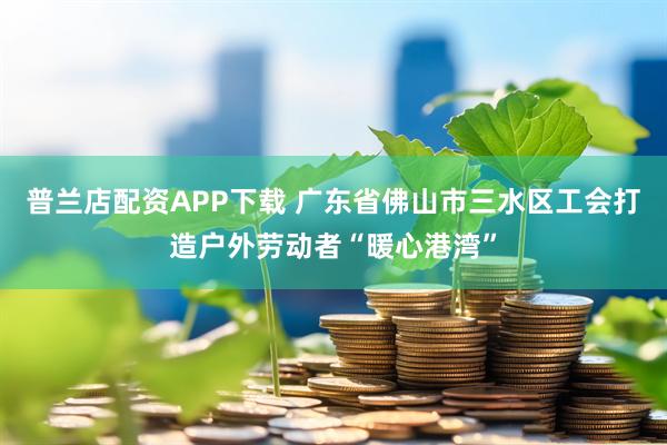普兰店配资APP下载 广东省佛山市三水区工会打造户外劳动者“暖心港湾”