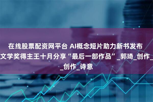 在线股票配资网平台 AI概念短片助力新书发布 鲁迅文学奖得主王十月分享“最后一部作品”_郭琦_创作_诗意