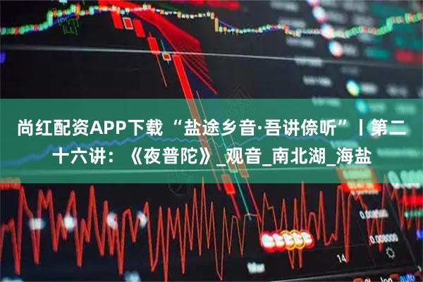 尚红配资APP下载 “盐途乡音·吾讲倷听”丨第二十六讲：《夜普陀》_观音_南北湖_海盐