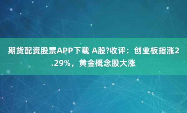 期货配资股票APP下载 A股?收评：创业板指涨2.29%，黄金概念股大涨