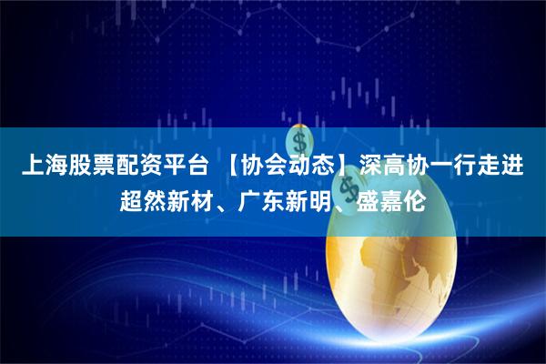 上海股票配资平台 【协会动态】深高协一行走进超然新材、广东新明、盛嘉伦