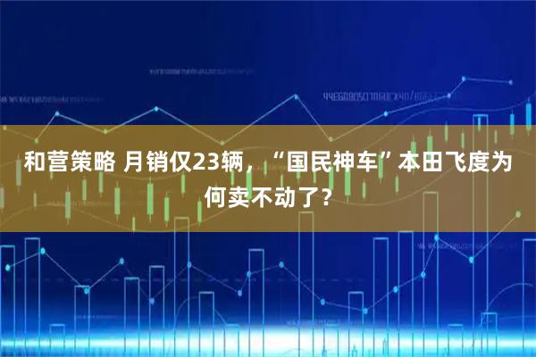 和营策略 月销仅23辆，“国民神车”本田飞度为何卖不动了？