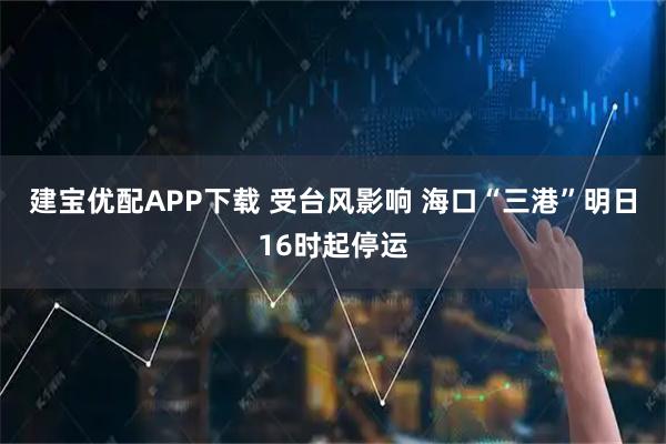 建宝优配APP下载 受台风影响 海口“三港”明日16时起停运