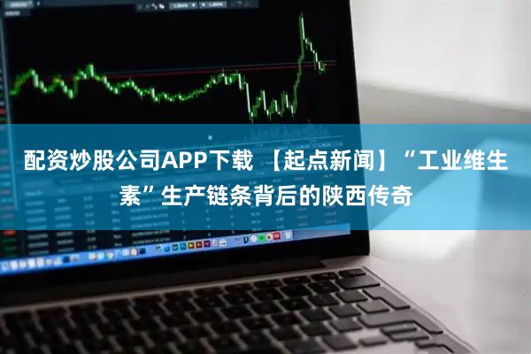 配资炒股公司APP下载 【起点新闻】“工业维生素”生产链条背后的陕西传奇
