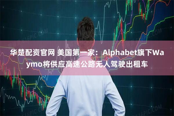 华楚配资官网 美国第一家：Alphabet旗下Waymo将供应高速公路无人驾驶出租车