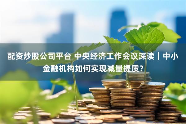 配资炒股公司平台 中央经济工作会议深读｜中小金融机构如何实现减量提质？