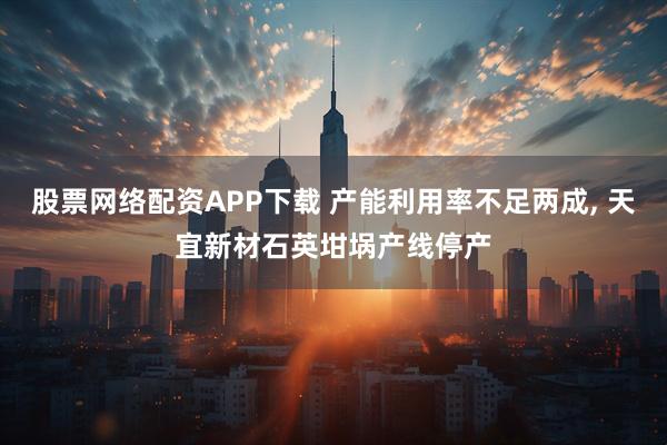 股票网络配资APP下载 产能利用率不足两成, 天宜新材石英坩埚产线停产