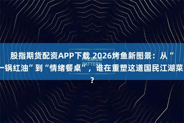 股指期货配资APP下载 2026烤鱼新图景：从“一锅红油”到“情绪餐桌”，谁在重塑这道国民江湖菜？