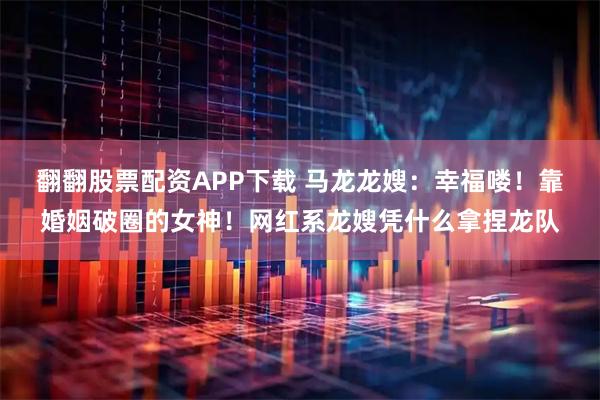 翻翻股票配资APP下载 马龙龙嫂：幸福喽！靠婚姻破圈的女神！网红系龙嫂凭什么拿捏龙队