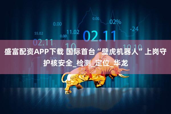 盛富配资APP下载 国际首台“壁虎机器人”上岗守护核安全_检测_定位_华龙