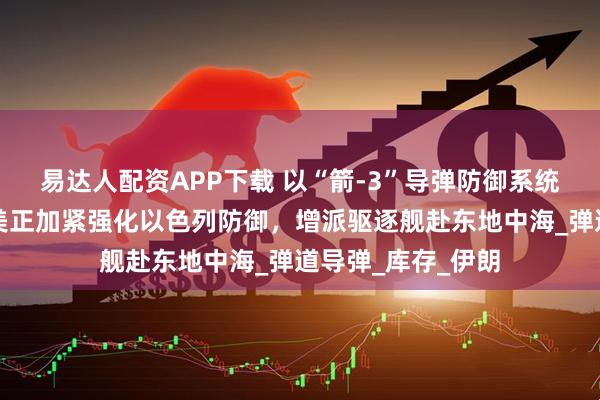 易达人配资APP下载 以“箭-3”导弹防御系统将耗尽？美媒：美正加紧强化以色列防御，增派驱逐舰赴东地中海_弹道导弹_库存_伊朗