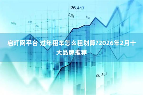 启灯网平台 过年租车怎么租划算?2026年2月十大品牌推荐