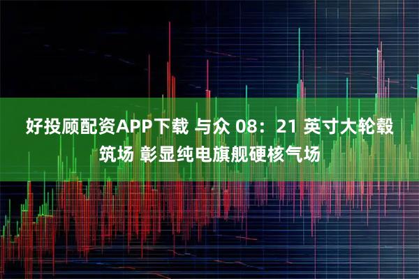 好投顾配资APP下载 与众 08：21 英寸大轮毂筑场 彰显纯电旗舰硬核气场